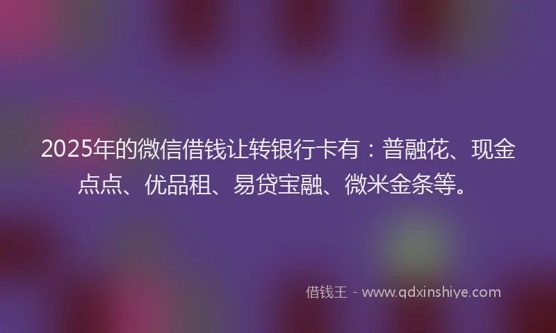 2025年的微信借钱让转银行卡有：普融花、现金点点、优品租、易贷宝融、微米金条等。