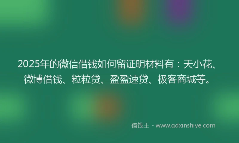 2025年的微信借钱如何留证明材料有：天小花、微博借钱、粒粒贷、盈盈速贷、极客商城等。