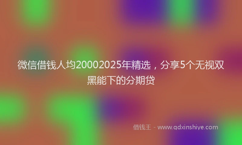 微信借钱人均20002025年精选，分享5个无视双黑能下的分期贷