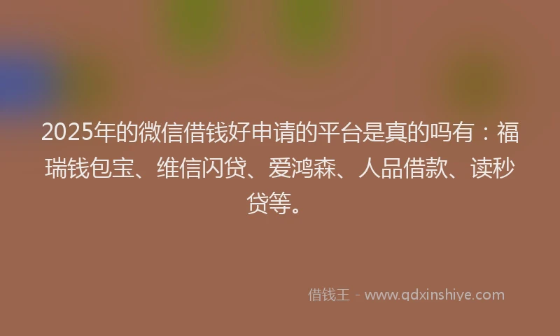 2025年的微信借钱好申请的平台是真的吗有：福瑞钱包宝、维信闪贷、爱鸿森、人品借款、读秒贷等。
