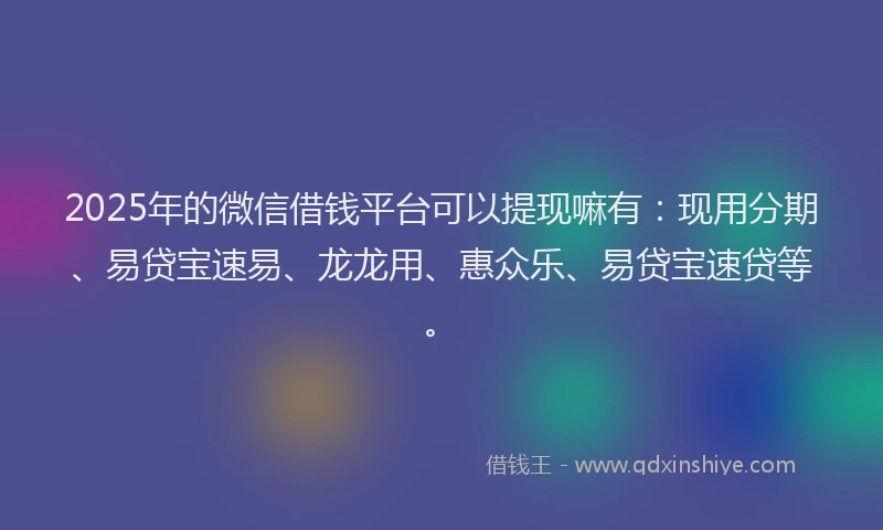 2025年的微信借钱平台可以提现嘛有：现用分期、易贷宝速易、龙龙用、惠众乐、易贷宝速贷等。