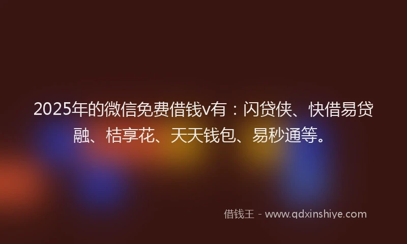 2025年的微信免费借钱v有：闪贷侠、快借易贷融、桔享花、天天钱包、易秒通等。