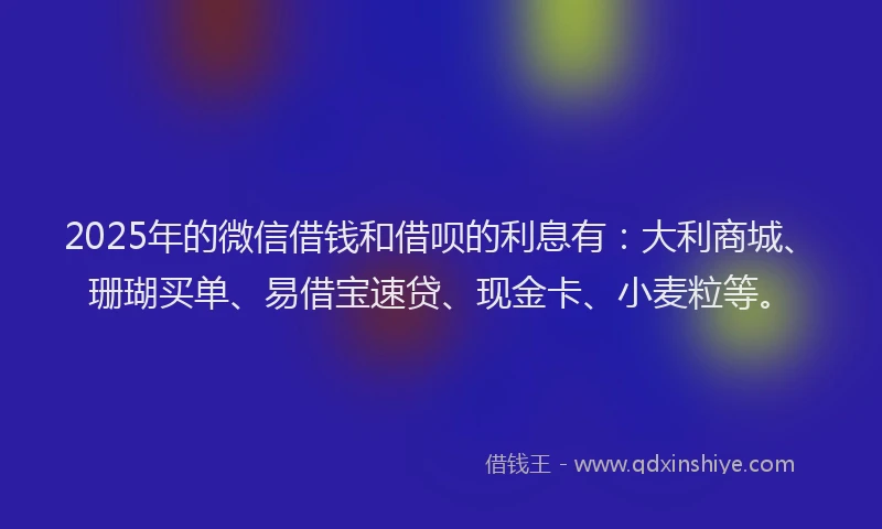 2025年的微信借钱和借呗的利息有：大利商城、珊瑚买单、易借宝速贷、现金卡、小麦粒等。