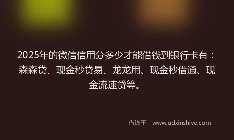 2025年的微信信用分多少才能借钱到银行卡有：森森贷、现金秒贷易、龙龙用、现金秒借通、现金流速贷等。