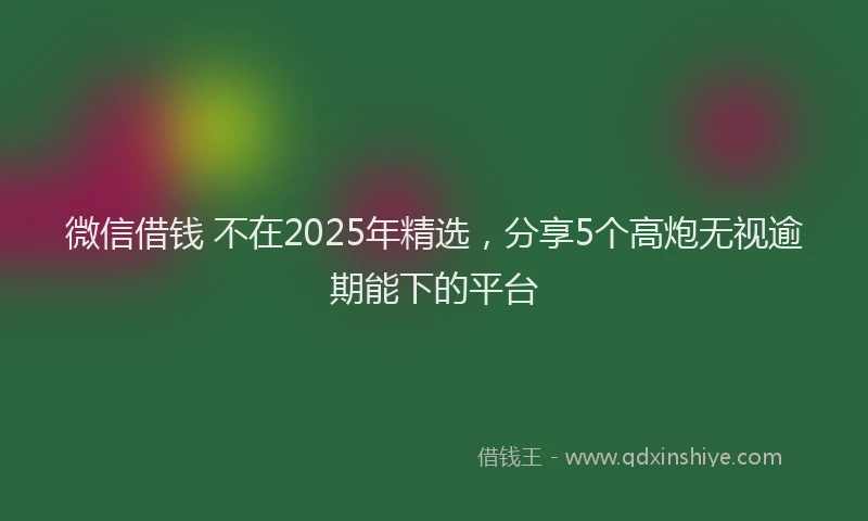 微信借钱 不在2025年精选，分享5个高炮无视逾期能下的平台