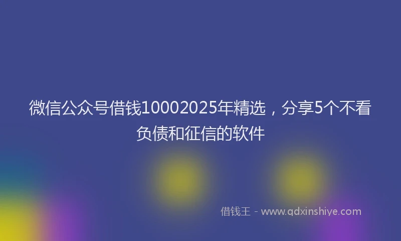 微信公众号借钱10002025年精选，分享5个不看负债和征信的软件