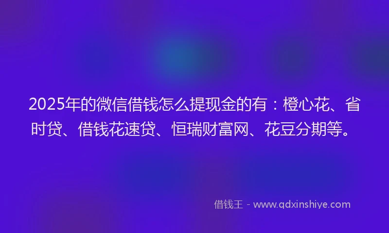 2025年的微信借钱怎么提现金的有：橙心花、省时贷、借钱花速贷、恒瑞财富网、花豆分期等。