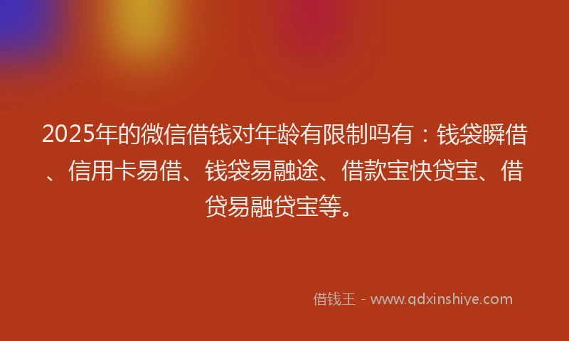2025年的微信借钱对年龄有限制吗有：钱袋瞬借、信用卡易借、钱袋易融途、借款宝快贷宝、借贷易融贷宝等。