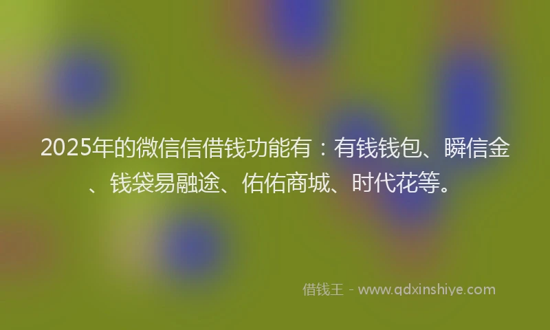 2025年的微信信借钱功能有：有钱钱包、瞬信金、钱袋易融途、佑佑商城、时代花等。