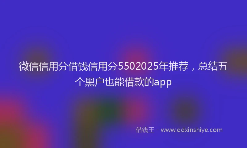 微信信用分借钱信用分5502025年推荐，总结五个黑户也能借款的app