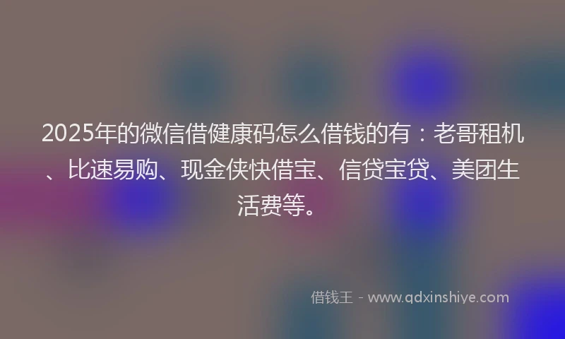 2025年的微信借健康码怎么借钱的有：老哥租机、比速易购、现金侠快借宝、信贷宝贷、美团生活费等。