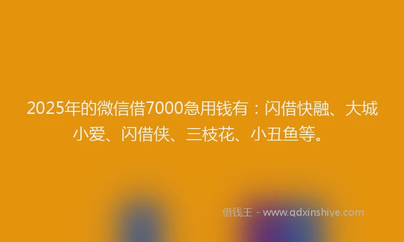 2025年的微信借7000急用钱有：闪借快融、大城小爱、闪借侠、三枝花、小丑鱼等。