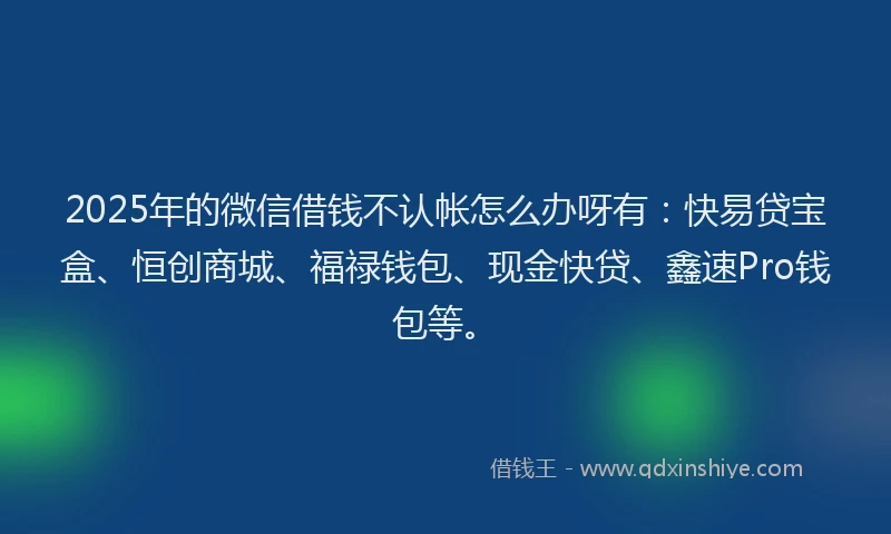 2025年的微信借钱不认帐怎么办呀有：快易贷宝盒、恒创商城、福禄钱包、现金快贷、鑫速Pro钱包等。
