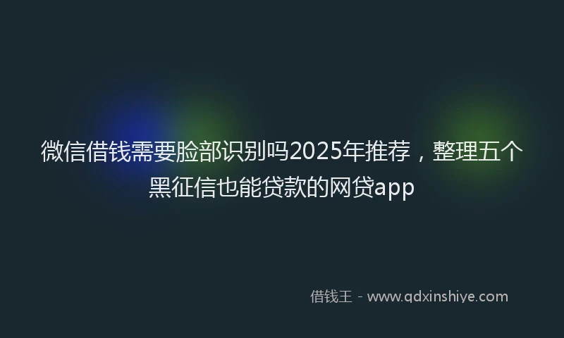 微信借钱需要脸部识别吗2025年推荐，整理五个黑征信也能贷款的网贷app