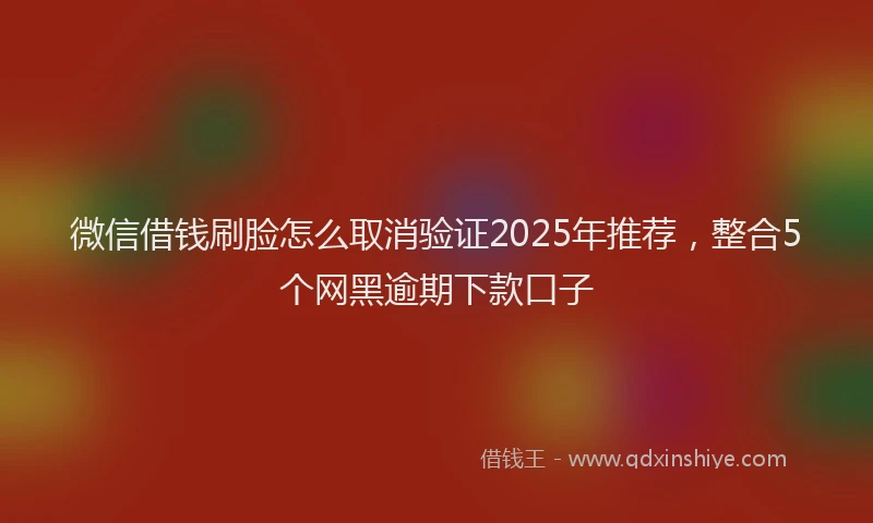 微信借钱刷脸怎么取消验证2025年推荐，整合5个网黑逾期下款口子