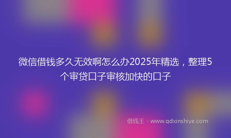 微信借钱多久无效啊怎么办2025年精选，整理5个审贷口子审核加快的口子