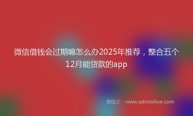 微信借钱会过期嘛怎么办2025年推荐，整合五个12月能贷款的app