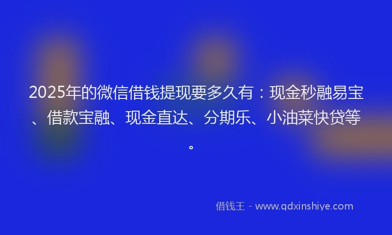 2025年的微信借钱提现要多久有：现金秒融易宝、借款宝融、现金直达、分期乐、小油菜快贷等。
