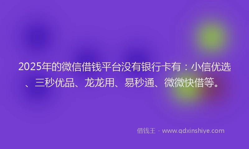 2025年的微信借钱平台没有银行卡有：小信优选、三秒优品、龙龙用、易秒通、微微快借等。