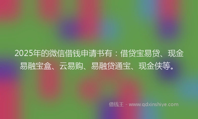 2025年的微信借钱申请书有：借贷宝易贷、现金易融宝盒、云易购、易融贷通宝、现金侠等。
