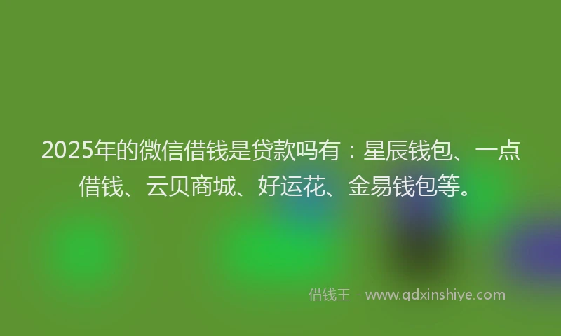 2025年的微信借钱是贷款吗有：星辰钱包、一点借钱、云贝商城、好运花、金易钱包等。