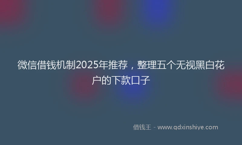 微信借钱机制2025年推荐，整理五个无视黑白花户的下款口子