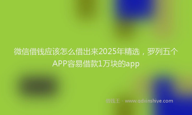 微信借钱应该怎么借出来2025年精选，罗列五个APP容易借款1万块的app