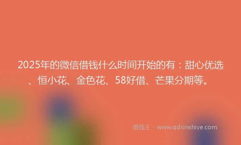 2025年的微信借钱什么时间开始的有：甜心优选、恒小花、金色花、58好借、芒果分期等。