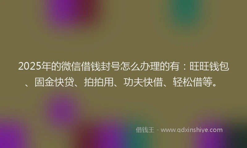 2025年的微信借钱封号怎么办理的有：旺旺钱包、固金快贷、拍拍用、功夫快借、轻松借等。