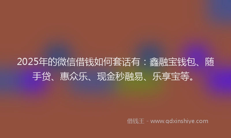 2025年的微信借钱如何套话有：鑫融宝钱包、随手贷、惠众乐、现金秒融易、乐享宝等。