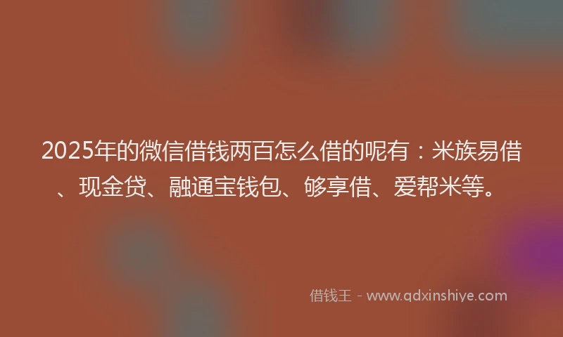 2025年的微信借钱两百怎么借的呢有：米族易借、现金贷、融通宝钱包、够享借、爱帮米等。