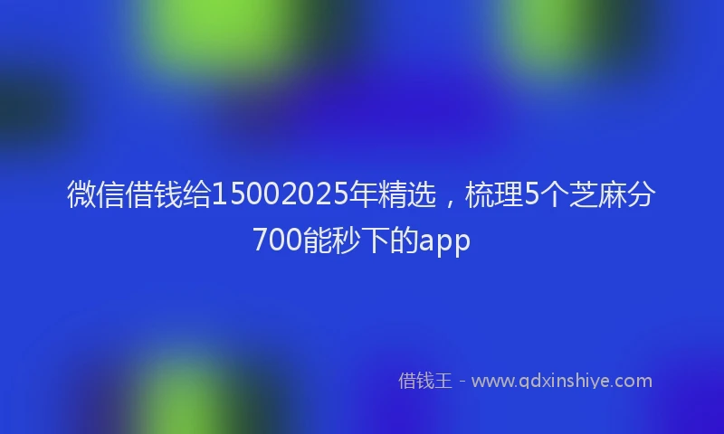 微信借钱给15002025年精选，梳理5个芝麻分700能秒下的app