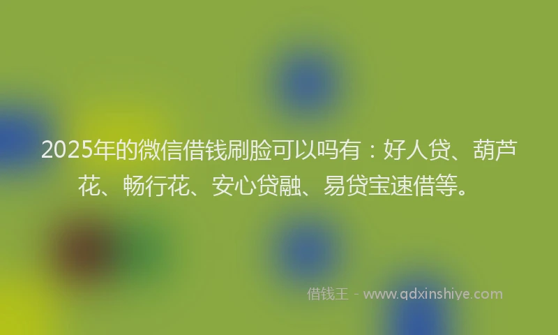 2025年的微信借钱刷脸可以吗有：好人贷、葫芦花、畅行花、安心贷融、易贷宝速借等。