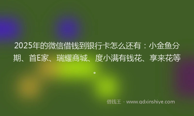 2025年的微信借钱到银行卡怎么还有：小金鱼分期、首E家、瑞耀商城、度小满有钱花、享来花等。