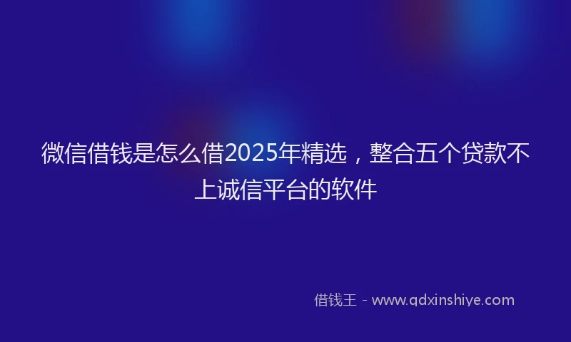 微信借钱是怎么借2025年精选，整合五个贷款不上诚信平台的软件