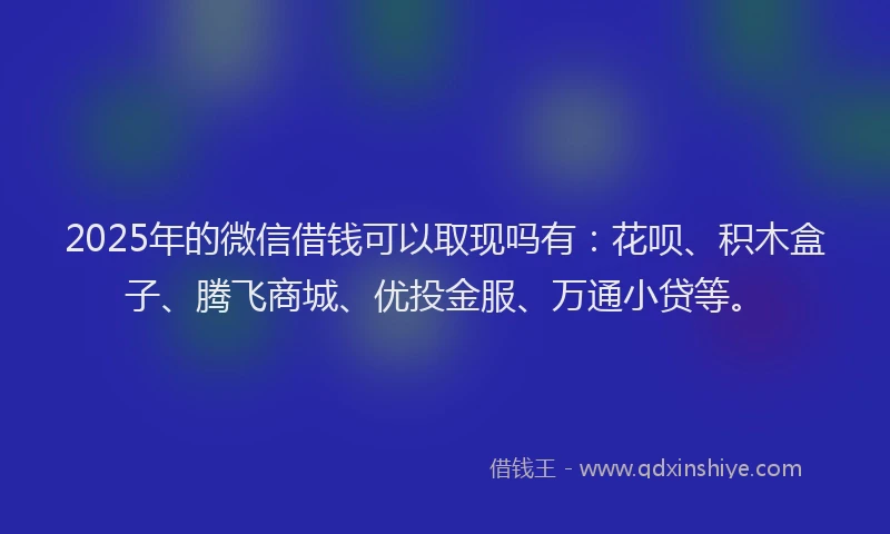2025年的微信借钱可以取现吗有：花呗、积木盒子、腾飞商城、优投金服、万通小贷等。