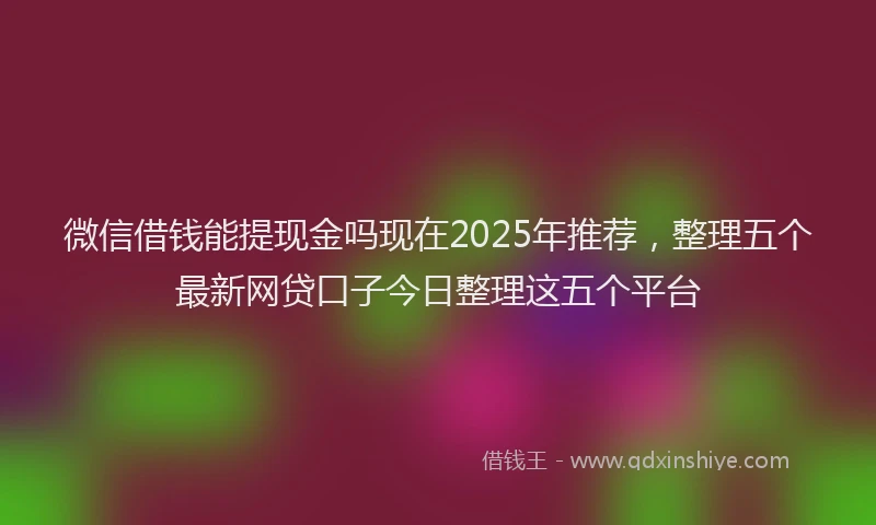 微信借钱能提现金吗现在2025年推荐，整理五个最新网贷口子今日整理这五个平台