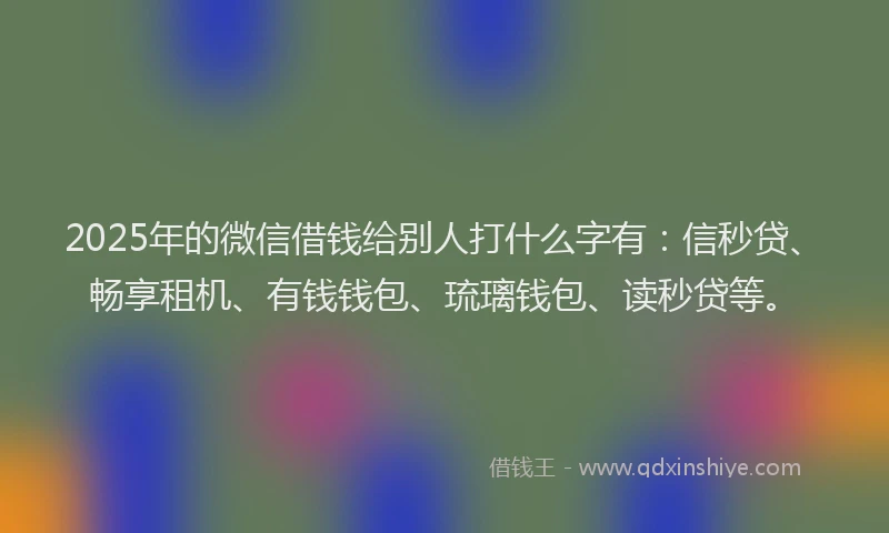 2025年的微信借钱给别人打什么字有：信秒贷、畅享租机、有钱钱包、琉璃钱包、读秒贷等。