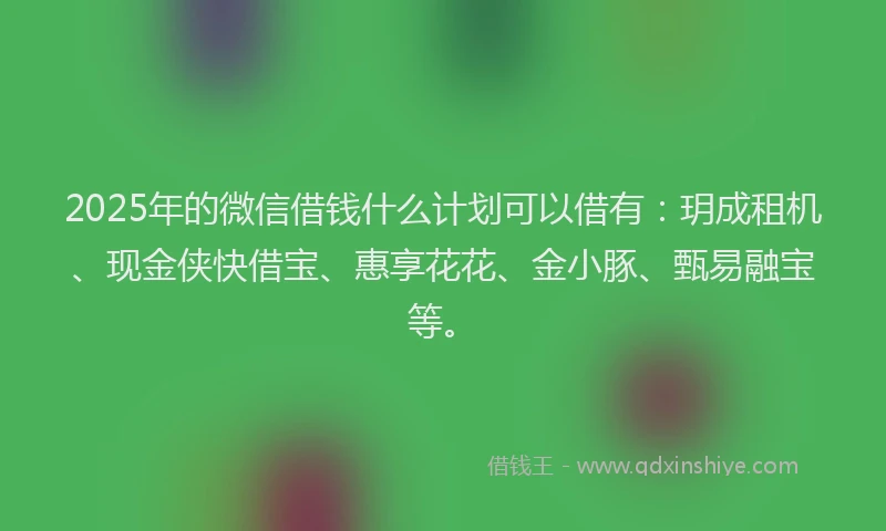 2025年的微信借钱什么计划可以借有：玥成租机、现金侠快借宝、惠享花花、金小豚、甄易融宝等。
