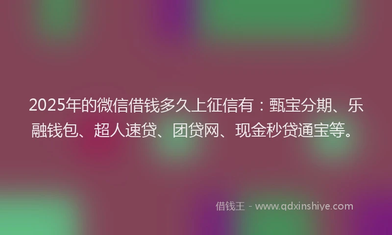 2025年的微信借钱多久上征信有：甄宝分期、乐融钱包、超人速贷、团贷网、现金秒贷通宝等。