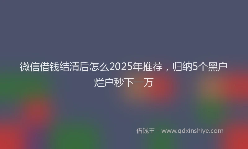 微信借钱结清后怎么2025年推荐，归纳5个黑户烂户秒下一万