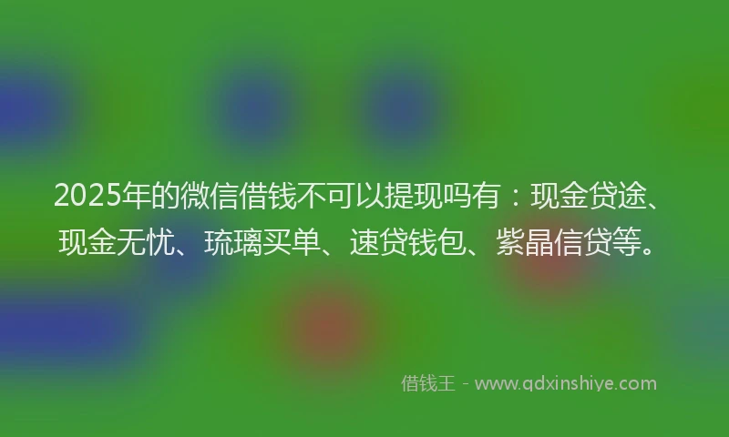 2025年的微信借钱不可以提现吗有：现金贷途、现金无忧、琉璃买单、速贷钱包、紫晶信贷等。