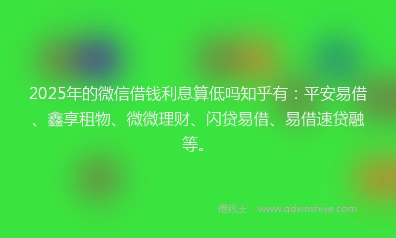 2025年的微信借钱利息算低吗知乎有：平安易借、鑫享租物、微微理财、闪贷易借、易借速贷融等。
