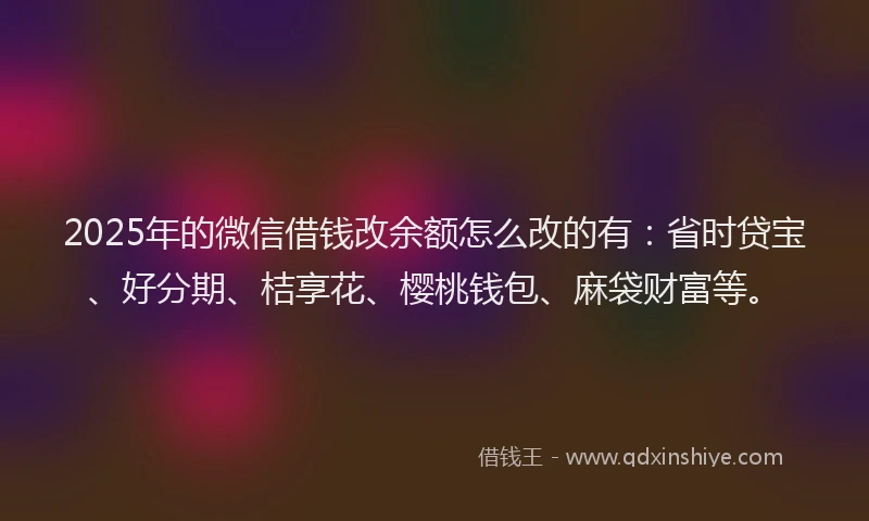 2025年的微信借钱改余额怎么改的有：省时贷宝、好分期、桔享花、樱桃钱包、麻袋财富等。