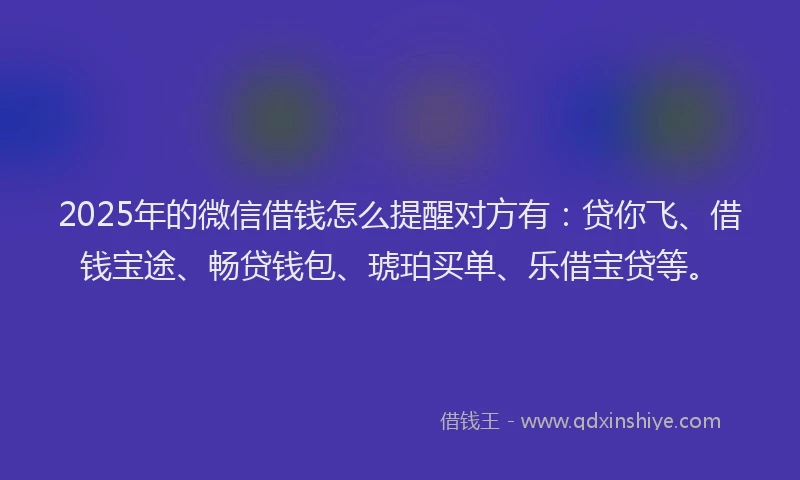 2025年的微信借钱怎么提醒对方有：贷你飞、借钱宝途、畅贷钱包、琥珀买单、乐借宝贷等。