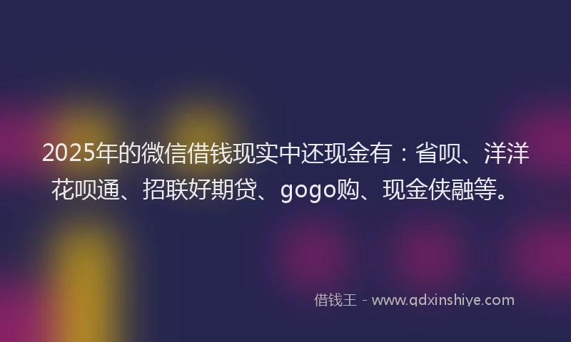 2025年的微信借钱现实中还现金有：省呗、洋洋花呗通、招联好期贷、gogo购、现金侠融等。