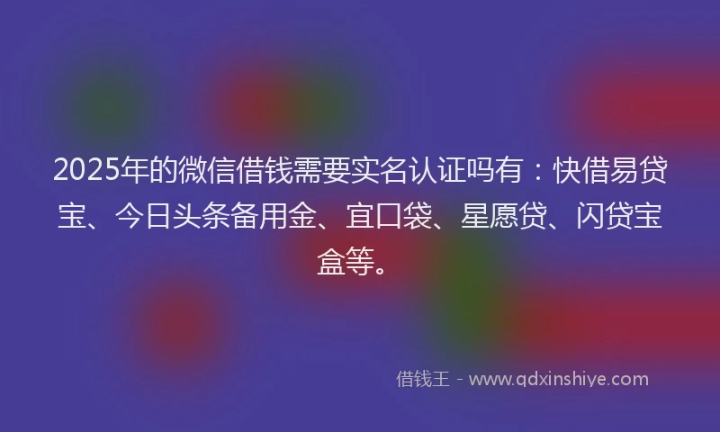 2025年的微信借钱需要实名认证吗有：快借易贷宝、今日头条备用金、宜口袋、星愿贷、闪贷宝盒等。