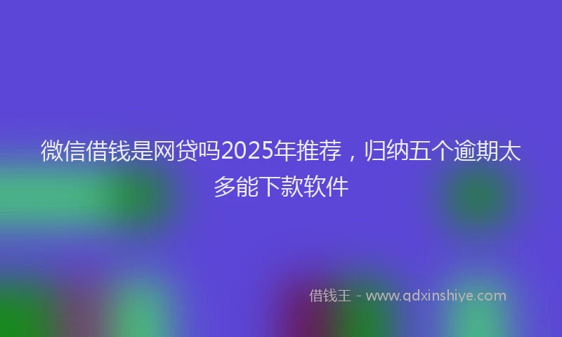 微信借钱是网贷吗2025年推荐，归纳五个逾期太多能下款软件