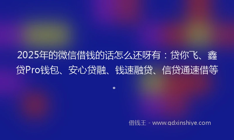 2025年的微信借钱的话怎么还呀有：贷你飞、鑫贷Pro钱包、安心贷融、钱速融贷、信贷通速借等。