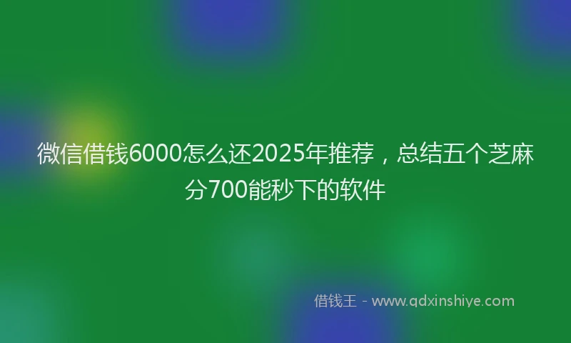 微信借钱6000怎么还2025年推荐，总结五个芝麻分700能秒下的软件